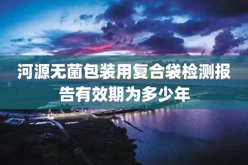 河源无菌包装用复合袋检测报告有效期为多少年