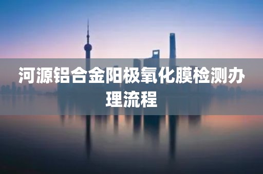 河源铝合金阳极氧化膜检测办理流程